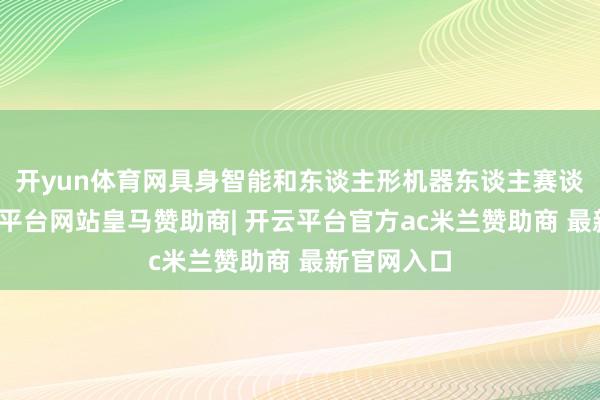 开yun体育网具身智能和东谈主形机器东谈主赛谈火爆-开云平台网站皇马赞助商| 开云平台官方ac米兰赞助商 最新官网入口