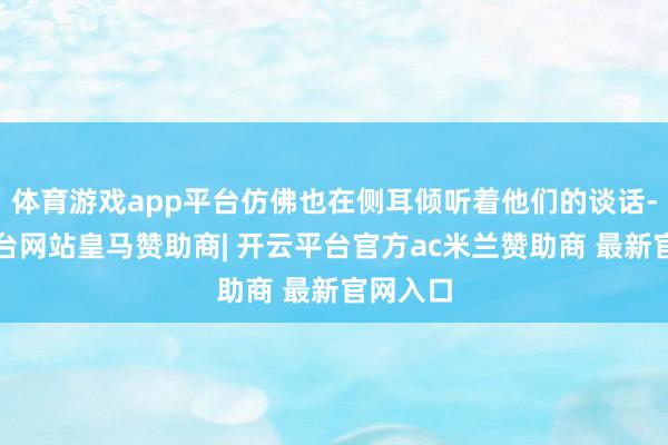 体育游戏app平台仿佛也在侧耳倾听着他们的谈话-开云平台网站皇马赞助商| 开云平台官方ac米兰赞助商 最新官网入口