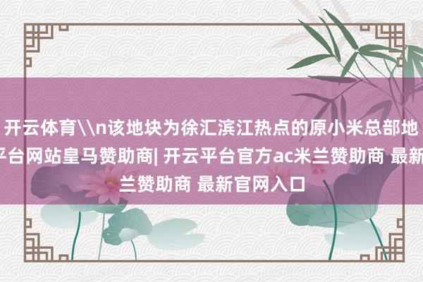 开云体育\n该地块为徐汇滨江热点的原小米总部地块-开云平台网站皇马赞助商| 开云平台官方ac米兰赞助商 最新官网入口