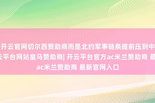 开云官网切尔西赞助商而是北约军事链条提前压到中国相近-开云平台网站皇马赞助商| 开云平台官方ac米兰赞助商 最新官网入口
