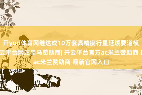 开yun体育网继达成10万套高精度行星延缓要道模组和洽后-开云平台网站皇马赞助商| 开云平台官方ac米兰赞助商 最新官网入口