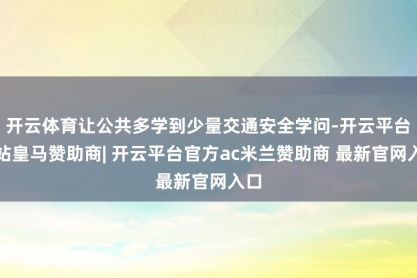 开云体育让公共多学到少量交通安全学问-开云平台网站皇马赞助商| 开云平台官方ac米兰赞助商 最新官网入口