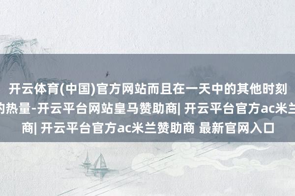 开云体育(中国)官方网站而且在一天中的其他时刻里也倾向于摄入更少的热量-开云平台网站皇马赞助商| 开云平台官方ac米兰赞助商 最新官网入口