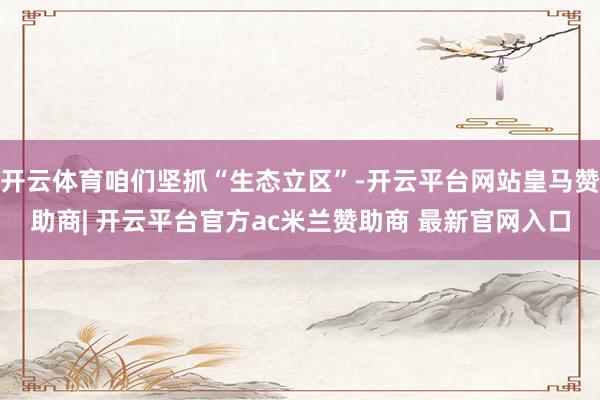 开云体育咱们坚抓“生态立区”-开云平台网站皇马赞助商| 开云平台官方ac米兰赞助商 最新官网入口