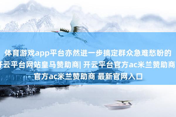 体育游戏app平台亦然进一步搞定群众急难愁盼的求实新举措-开云平台网站皇马赞助商| 开云平台官方ac米兰赞助商 最新官网入口