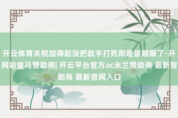 开云体育关税加得起没把敌手打死即是留顺眼了-开云平台网站皇马赞助商| 开云平台官方ac米兰赞助商 最新官网入口