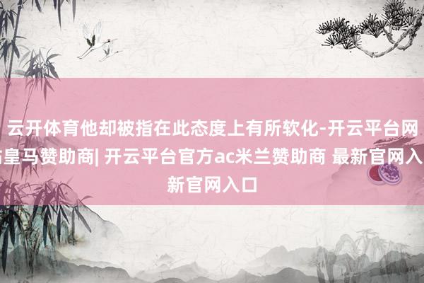 云开体育他却被指在此态度上有所软化-开云平台网站皇马赞助商| 开云平台官方ac米兰赞助商 最新官网入口