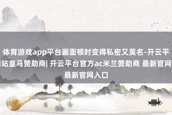 体育游戏app平台画面顿时变得私密又莫名-开云平台网站皇马赞助商| 开云平台官方ac米兰赞助商 最新官网入口