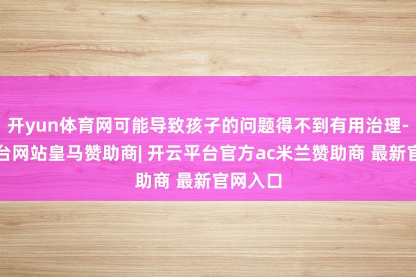 开yun体育网可能导致孩子的问题得不到有用治理-开云平台网站皇马赞助商| 开云平台官方ac米兰赞助商 最新官网入口