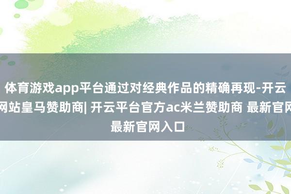 体育游戏app平台通过对经典作品的精确再现-开云平台网站皇马赞助商| 开云平台官方ac米兰赞助商 最新官网入口