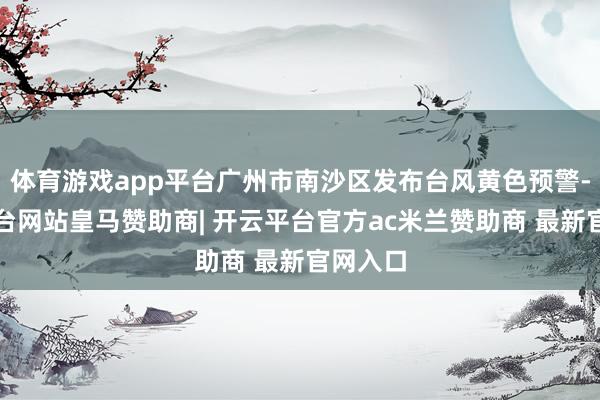 体育游戏app平台广州市南沙区发布台风黄色预警-开云平台网站皇马赞助商| 开云平台官方ac米兰赞助商 最新官网入口