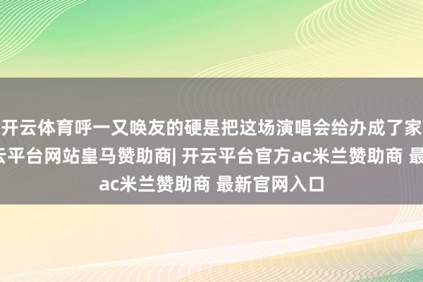 开云体育呼一又唤友的硬是把这场演唱会给办成了家庭约聚-开云平台网站皇马赞助商| 开云平台官方ac米兰赞助商 最新官网入口