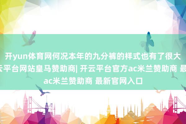 开yun体育网何况本年的九分裤的样式也有了很大的变化-开云平台网站皇马赞助商| 开云平台官方ac米兰赞助商 最新官网入口