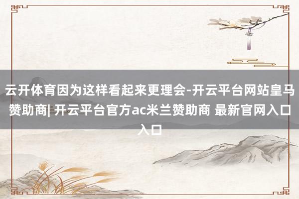 云开体育因为这样看起来更理会-开云平台网站皇马赞助商| 开云平台官方ac米兰赞助商 最新官网入口