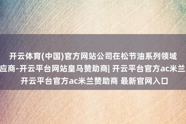 开云体育(中国)官方网站 公司在松节油系列领域是国内枢纽的檀香供应商-开云平台网站皇马赞助商| 开云平台官方ac米兰赞助商 最新官网入口