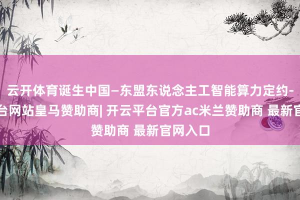 云开体育诞生中国—东盟东说念主工智能算力定约-开云平台网站皇马赞助商| 开云平台官方ac米兰赞助商 最新官网入口