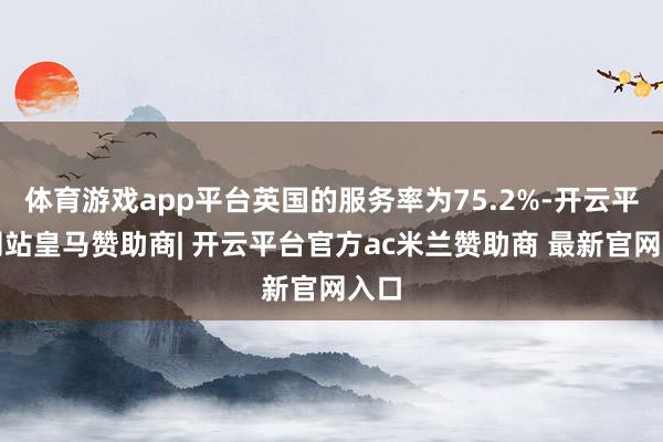体育游戏app平台英国的服务率为75.2%-开云平台网站皇马赞助商| 开云平台官方ac米兰赞助商 最新官网入口