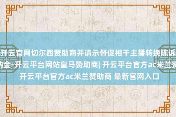 开云官网切尔西赞助商并请示督促相干主播转换陈诉和补缴税费款及滞纳金-开云平台网站皇马赞助商| 开云平台官方ac米兰赞助商 最新官网入口