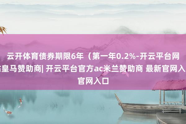 云开体育债券期限6年（第一年0.2%-开云平台网站皇马赞助商| 开云平台官方ac米兰赞助商 最新官网入口