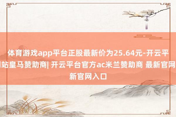 体育游戏app平台正股最新价为25.64元-开云平台网站皇马赞助商| 开云平台官方ac米兰赞助商 最新官网入口