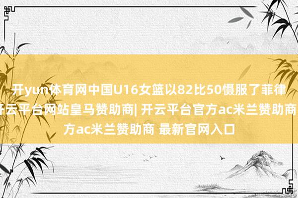 开yun体育网中国U16女篮以82比50慑服了菲律宾U16女篮-开云平台网站皇马赞助商| 开云平台官方ac米兰赞助商 最新官网入口