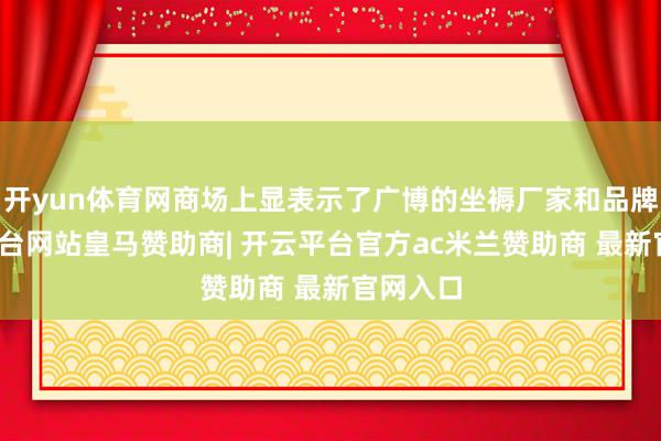 开yun体育网商场上显表示了广博的坐褥厂家和品牌-开云平台网站皇马赞助商| 开云平台官方ac米兰赞助商 最新官网入口