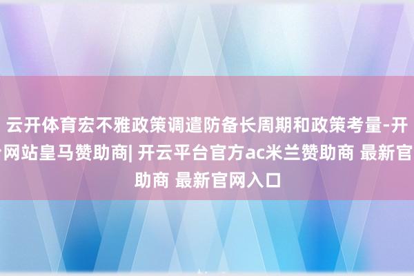 云开体育宏不雅政策调遣防备长周期和政策考量-开云平台网站皇马赞助商| 开云平台官方ac米兰赞助商 最新官网入口