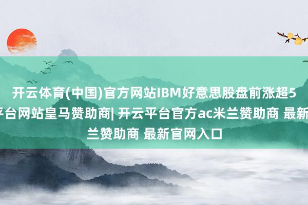 开云体育(中国)官方网站IBM好意思股盘前涨超5%-开云平台网站皇马赞助商| 开云平台官方ac米兰赞助商 最新官网入口