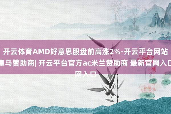 开云体育AMD好意思股盘前高涨2%-开云平台网站皇马赞助商| 开云平台官方ac米兰赞助商 最新官网入口