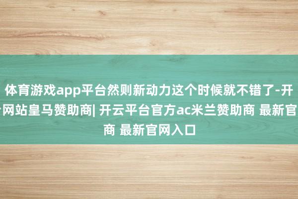 体育游戏app平台然则新动力这个时候就不错了-开云平台网站皇马赞助商| 开云平台官方ac米兰赞助商 最新官网入口