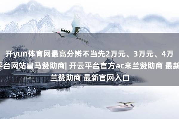 开yun体育网最高分辨不当先2万元、3万元、4万元-开云平台网站皇马赞助商| 开云平台官方ac米兰赞助商 最新官网入口