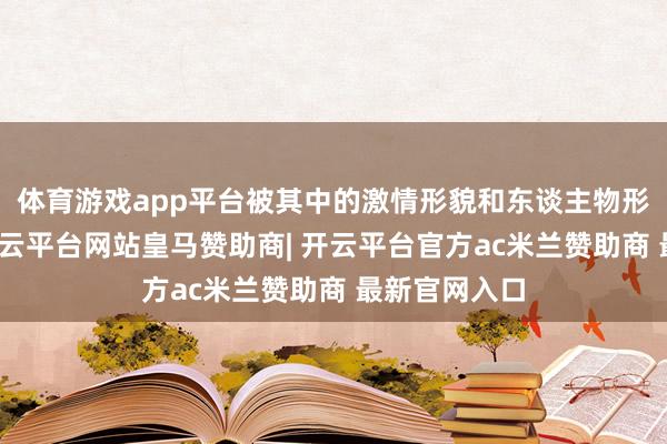 体育游戏app平台被其中的激情形貌和东谈主物形象所打动-开云平台网站皇马赞助商| 开云平台官方ac米兰赞助商 最新官网入口