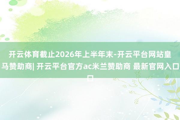 开云体育　　截止2026年上半年末-开云平台网站皇马赞助商| 开云平台官方ac米兰赞助商 最新官网入口