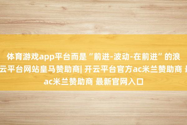 体育游戏app平台而是“前进-波动-在前进”的浪潮式前进-开云平台网站皇马赞助商| 开云平台官方ac米兰赞助商 最新官网入口