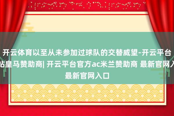 开云体育以至从未参加过球队的交替威望-开云平台网站皇马赞助商| 开云平台官方ac米兰赞助商 最新官网入口