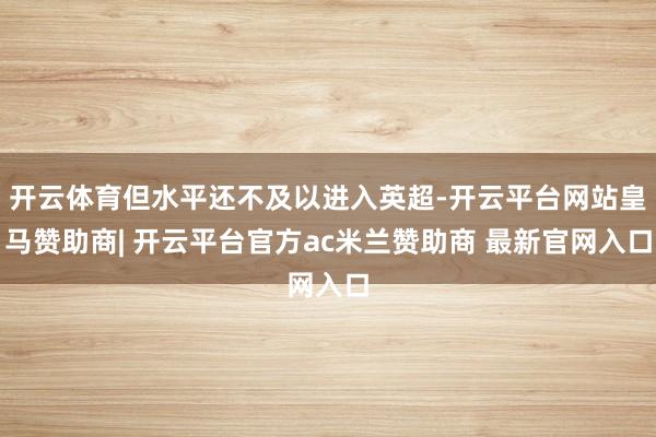 开云体育但水平还不及以进入英超-开云平台网站皇马赞助商| 开云平台官方ac米兰赞助商 最新官网入口