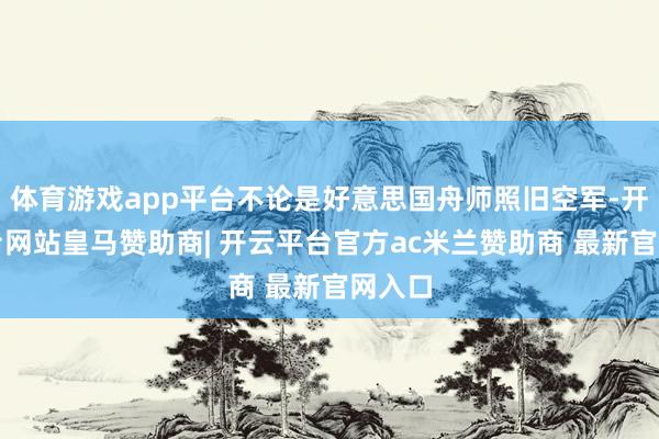 体育游戏app平台不论是好意思国舟师照旧空军-开云平台网站皇马赞助商| 开云平台官方ac米兰赞助商 最新官网入口