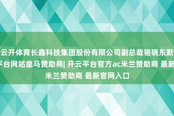 云开体育长鑫科技集团股份有限公司副总裁骆晓东默示-开云平台网站皇马赞助商| 开云平台官方ac米兰赞助商 最新官网入口