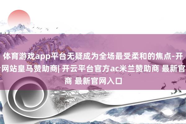 体育游戏app平台无疑成为全场最受柔和的焦点-开云平台网站皇马赞助商| 开云平台官方ac米兰赞助商 最新官网入口