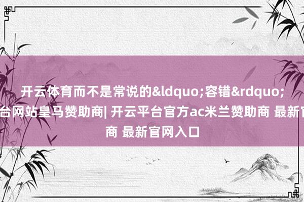 开云体育而不是常说的“容错”-开云平台网站皇马赞助商| 开云平台官方ac米兰赞助商 最新官网入口