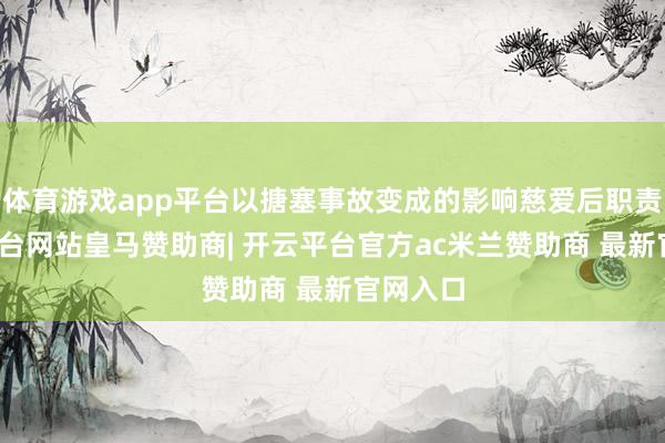 体育游戏app平台以搪塞事故变成的影响慈爱后职责-开云平台网站皇马赞助商| 开云平台官方ac米兰赞助商 最新官网入口