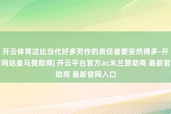 开云体育这比当代好多劳作的责任者要安然得多-开云平台网站皇马赞助商| 开云平台官方ac米兰赞助商 最新官网入口