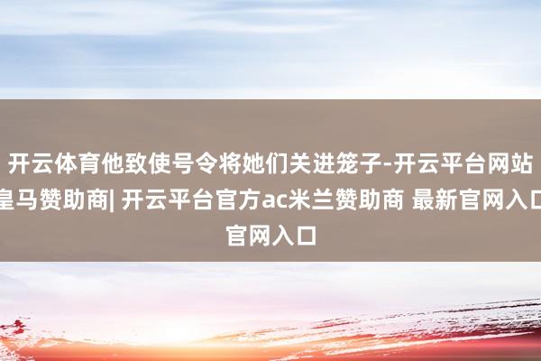 开云体育他致使号令将她们关进笼子-开云平台网站皇马赞助商| 开云平台官方ac米兰赞助商 最新官网入口