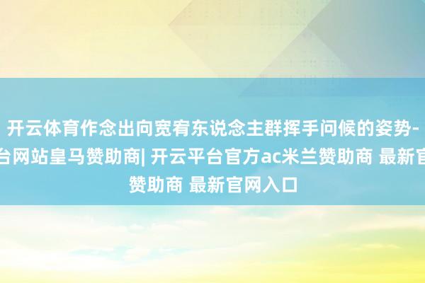 开云体育作念出向宽宥东说念主群挥手问候的姿势-开云平台网站皇马赞助商| 开云平台官方ac米兰赞助商 最新官网入口
