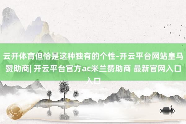 云开体育但恰是这种独有的个性-开云平台网站皇马赞助商| 开云平台官方ac米兰赞助商 最新官网入口