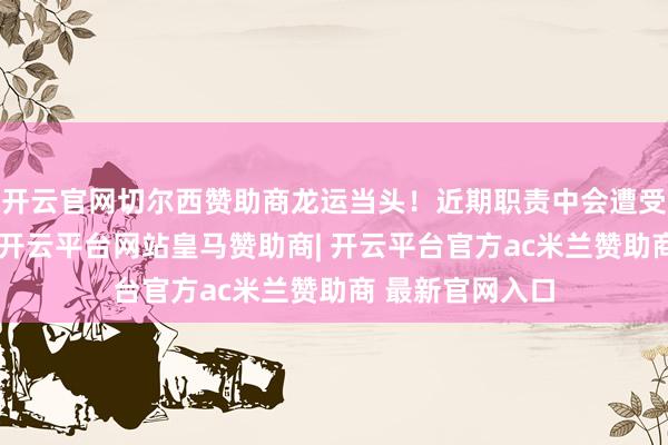 开云官网切尔西赞助商龙运当头！近期职责中会遭受贵东谈主扶携-开云平台网站皇马赞助商| 开云平台官方ac米兰赞助商 最新官网入口