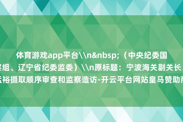 体育游戏app平台\n&nbsp;（中央纪委国度监委驻海关总署纪检监察组、辽宁省纪委监委）\n原标题：宁波海关副关长、一级巡视员陈孟裕摄取顺序审查和监察造访-开云平台网站皇马赞助商| 开云平台官方ac米兰赞助商 最新官网入口