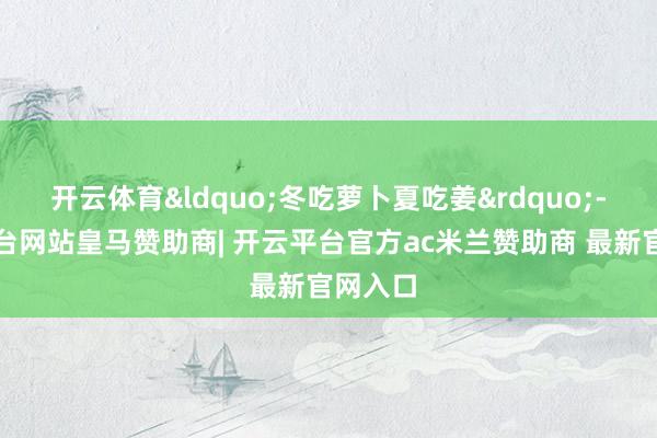 开云体育&ldquo;冬吃萝卜夏吃姜&rdquo;-开云平台网站皇马赞助商| 开云平台官方ac米兰赞助商 最新官网入口