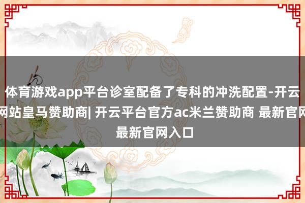 体育游戏app平台诊室配备了专科的冲洗配置-开云平台网站皇马赞助商| 开云平台官方ac米兰赞助商 最新官网入口