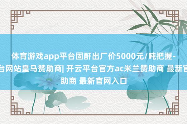 体育游戏app平台固酐出厂价5000元/吨把握-开云平台网站皇马赞助商| 开云平台官方ac米兰赞助商 最新官网入口